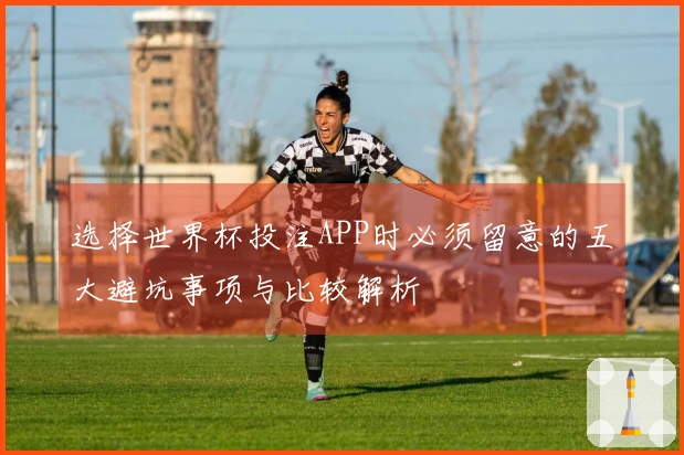 选择世界杯投注APP时必须留意的五大避坑事项与比较解析